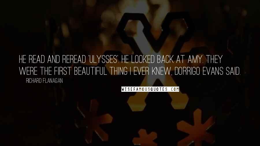 Richard Flanagan Quotes: He read and reread 'Ulysses'. He looked back at Amy. They were the first beautiful thing I ever knew, Dorrigo Evans said.