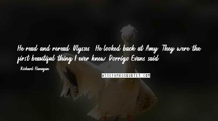 Richard Flanagan Quotes: He read and reread 'Ulysses'. He looked back at Amy. They were the first beautiful thing I ever knew, Dorrigo Evans said.