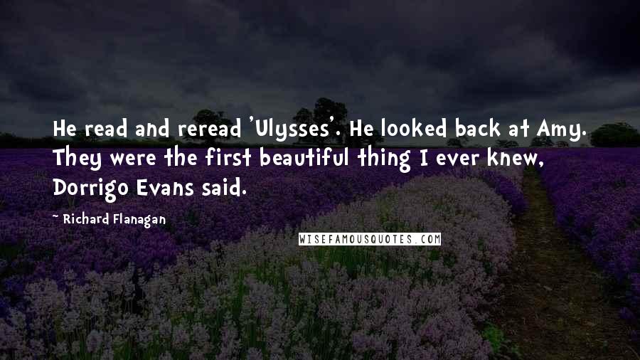 Richard Flanagan Quotes: He read and reread 'Ulysses'. He looked back at Amy. They were the first beautiful thing I ever knew, Dorrigo Evans said.