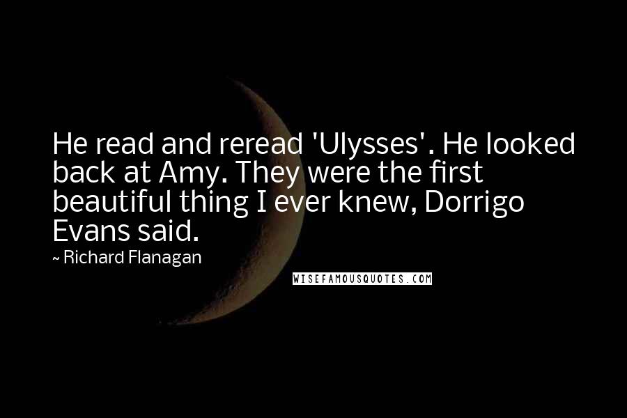 Richard Flanagan Quotes: He read and reread 'Ulysses'. He looked back at Amy. They were the first beautiful thing I ever knew, Dorrigo Evans said.