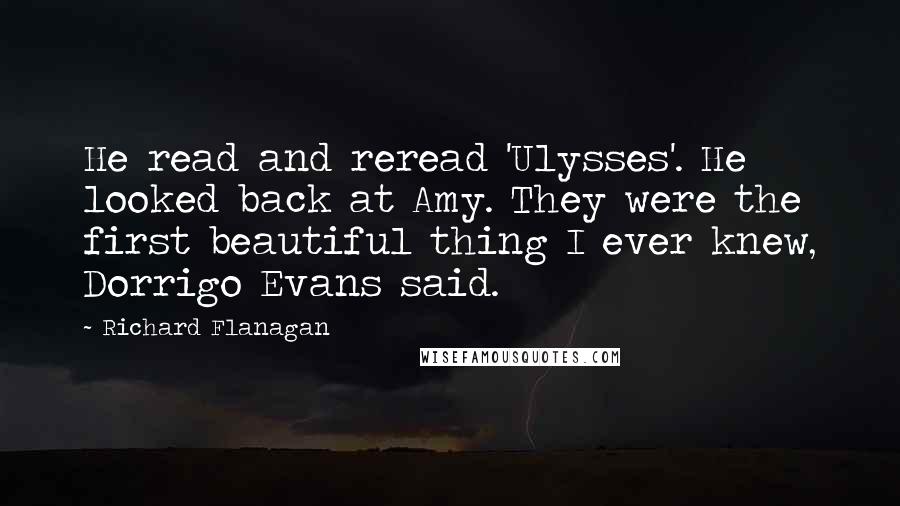 Richard Flanagan Quotes: He read and reread 'Ulysses'. He looked back at Amy. They were the first beautiful thing I ever knew, Dorrigo Evans said.