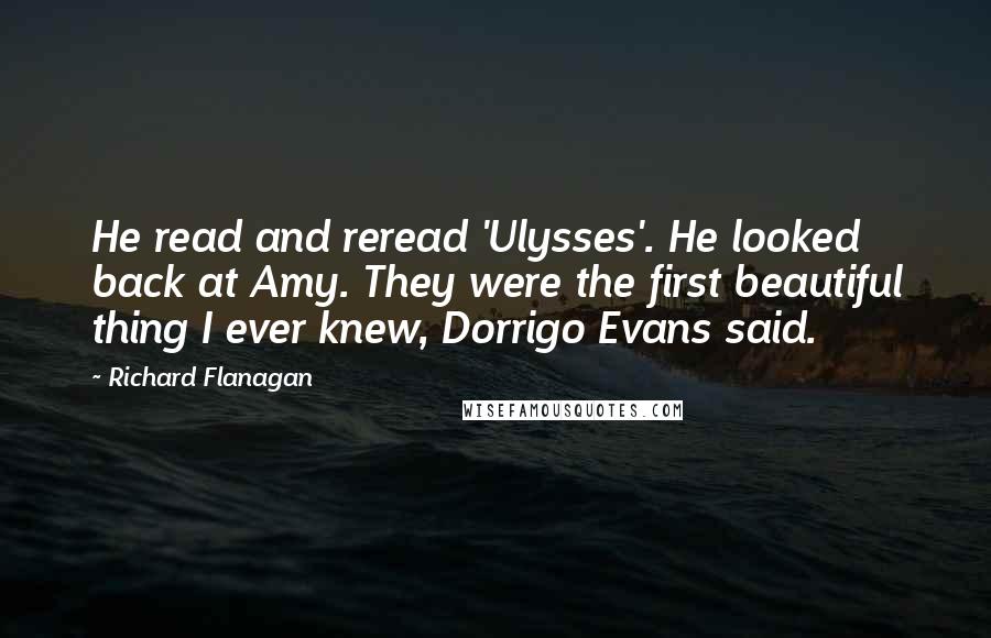 Richard Flanagan Quotes: He read and reread 'Ulysses'. He looked back at Amy. They were the first beautiful thing I ever knew, Dorrigo Evans said.