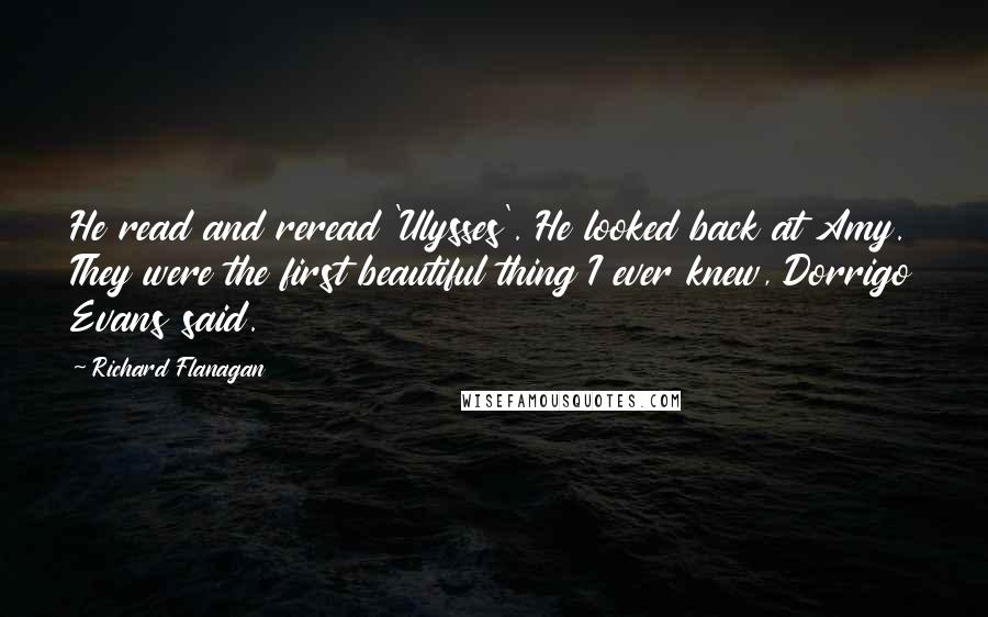 Richard Flanagan Quotes: He read and reread 'Ulysses'. He looked back at Amy. They were the first beautiful thing I ever knew, Dorrigo Evans said.