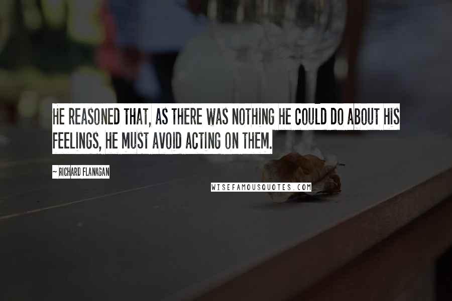 Richard Flanagan Quotes: He reasoned that, as there was nothing he could do about his feelings, he must avoid acting on them.