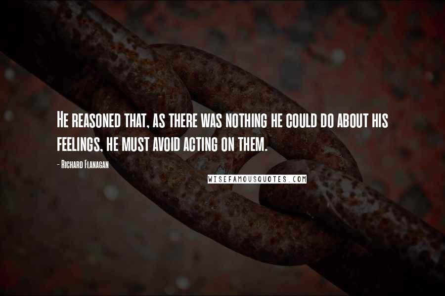 Richard Flanagan Quotes: He reasoned that, as there was nothing he could do about his feelings, he must avoid acting on them.