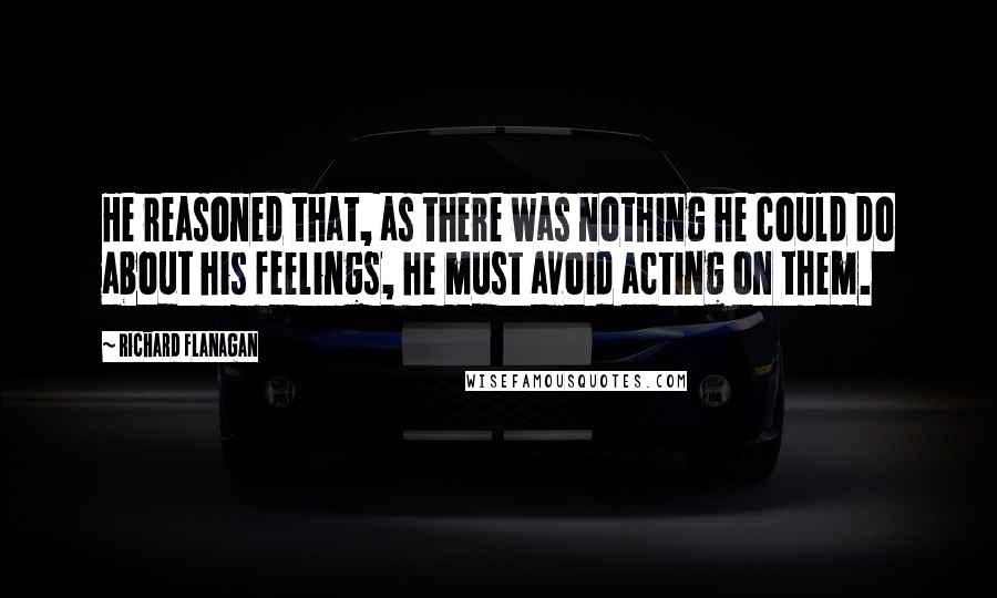 Richard Flanagan Quotes: He reasoned that, as there was nothing he could do about his feelings, he must avoid acting on them.