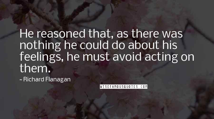 Richard Flanagan Quotes: He reasoned that, as there was nothing he could do about his feelings, he must avoid acting on them.