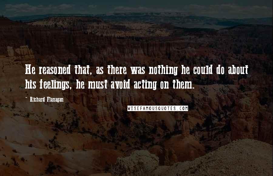 Richard Flanagan Quotes: He reasoned that, as there was nothing he could do about his feelings, he must avoid acting on them.