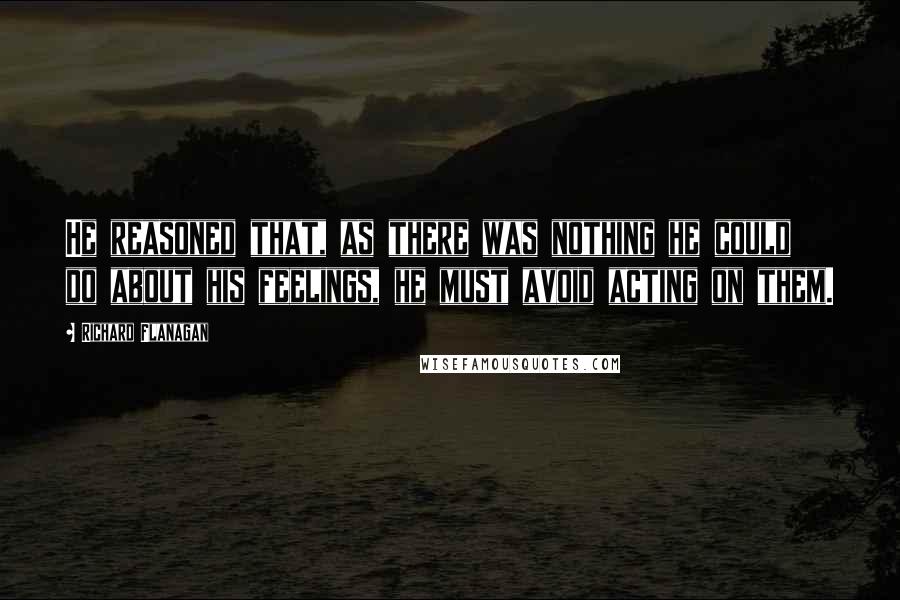 Richard Flanagan Quotes: He reasoned that, as there was nothing he could do about his feelings, he must avoid acting on them.