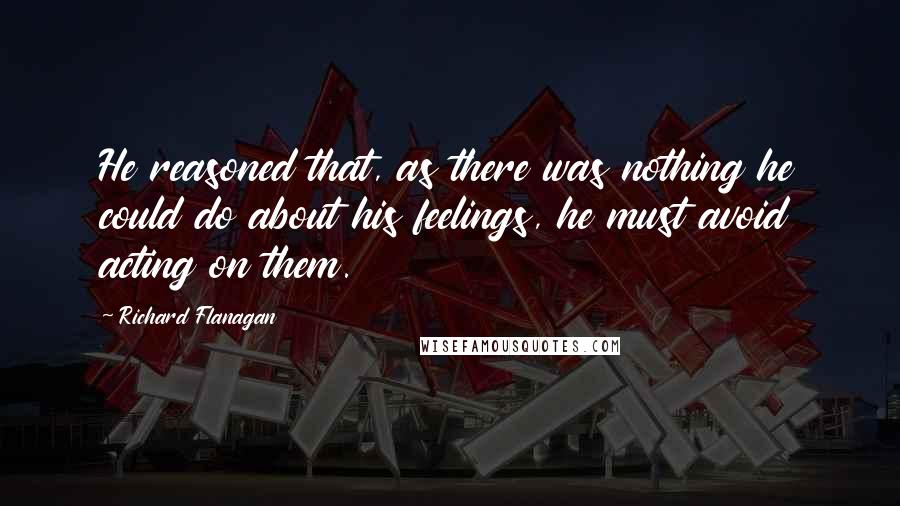 Richard Flanagan Quotes: He reasoned that, as there was nothing he could do about his feelings, he must avoid acting on them.