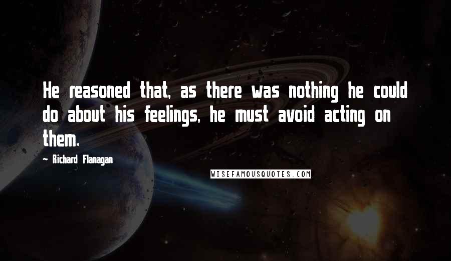 Richard Flanagan Quotes: He reasoned that, as there was nothing he could do about his feelings, he must avoid acting on them.