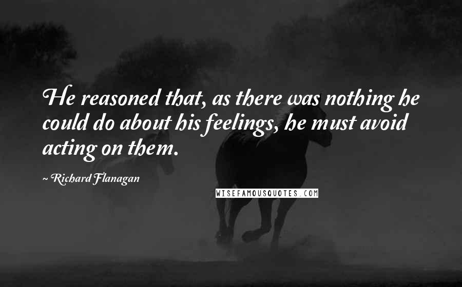 Richard Flanagan Quotes: He reasoned that, as there was nothing he could do about his feelings, he must avoid acting on them.