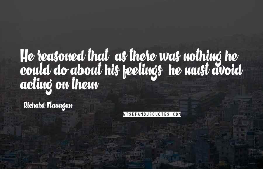 Richard Flanagan Quotes: He reasoned that, as there was nothing he could do about his feelings, he must avoid acting on them.