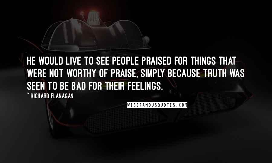 Richard Flanagan Quotes: He would live to see people praised for things that were not worthy of praise, simply because truth was seen to be bad for their feelings.