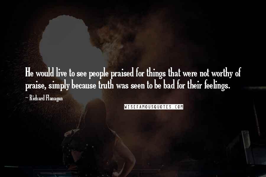 Richard Flanagan Quotes: He would live to see people praised for things that were not worthy of praise, simply because truth was seen to be bad for their feelings.