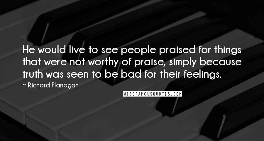 Richard Flanagan Quotes: He would live to see people praised for things that were not worthy of praise, simply because truth was seen to be bad for their feelings.