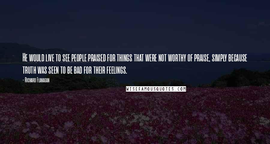 Richard Flanagan Quotes: He would live to see people praised for things that were not worthy of praise, simply because truth was seen to be bad for their feelings.