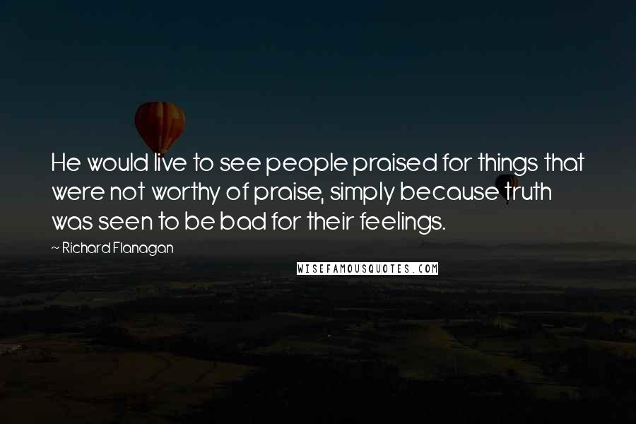 Richard Flanagan Quotes: He would live to see people praised for things that were not worthy of praise, simply because truth was seen to be bad for their feelings.