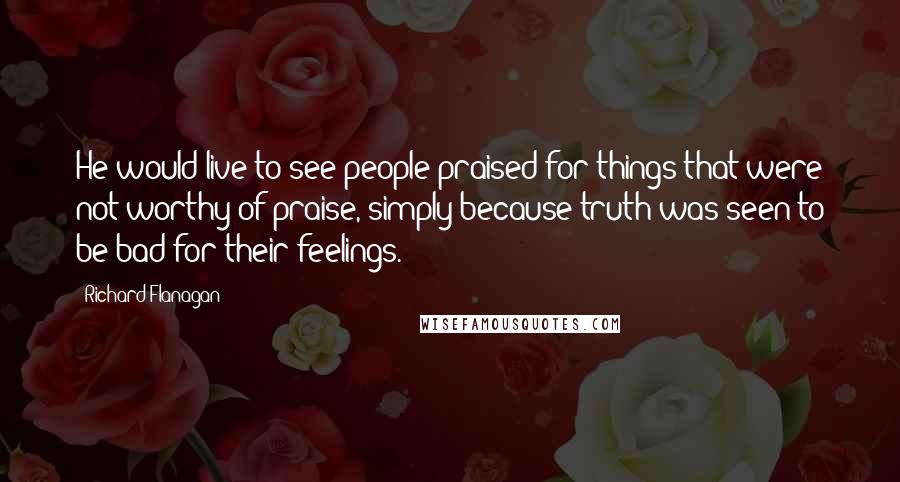 Richard Flanagan Quotes: He would live to see people praised for things that were not worthy of praise, simply because truth was seen to be bad for their feelings.