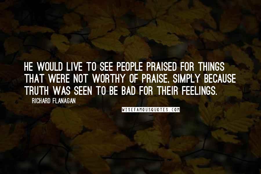 Richard Flanagan Quotes: He would live to see people praised for things that were not worthy of praise, simply because truth was seen to be bad for their feelings.