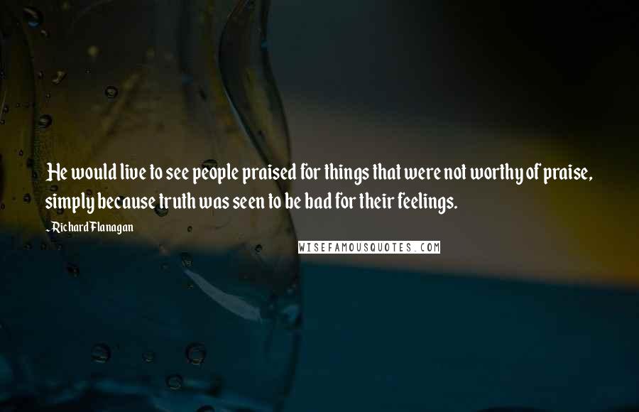 Richard Flanagan Quotes: He would live to see people praised for things that were not worthy of praise, simply because truth was seen to be bad for their feelings.