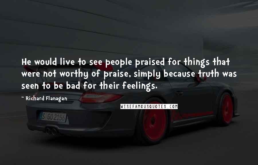 Richard Flanagan Quotes: He would live to see people praised for things that were not worthy of praise, simply because truth was seen to be bad for their feelings.