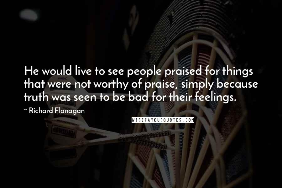 Richard Flanagan Quotes: He would live to see people praised for things that were not worthy of praise, simply because truth was seen to be bad for their feelings.