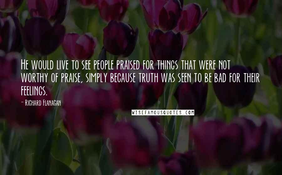 Richard Flanagan Quotes: He would live to see people praised for things that were not worthy of praise, simply because truth was seen to be bad for their feelings.