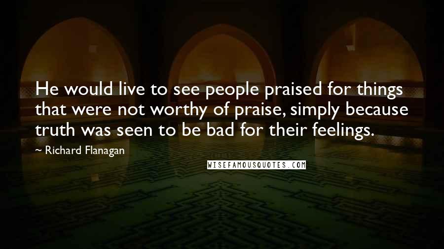 Richard Flanagan Quotes: He would live to see people praised for things that were not worthy of praise, simply because truth was seen to be bad for their feelings.