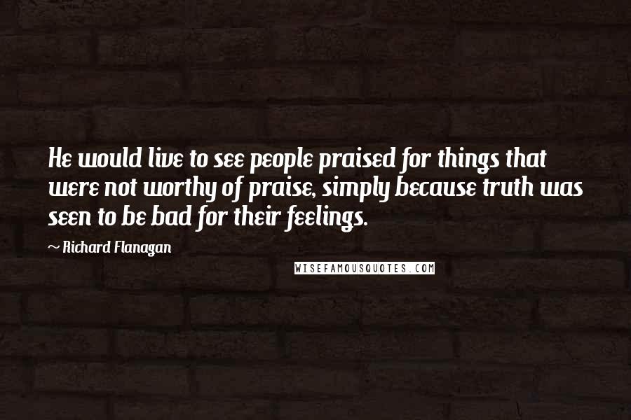 Richard Flanagan Quotes: He would live to see people praised for things that were not worthy of praise, simply because truth was seen to be bad for their feelings.