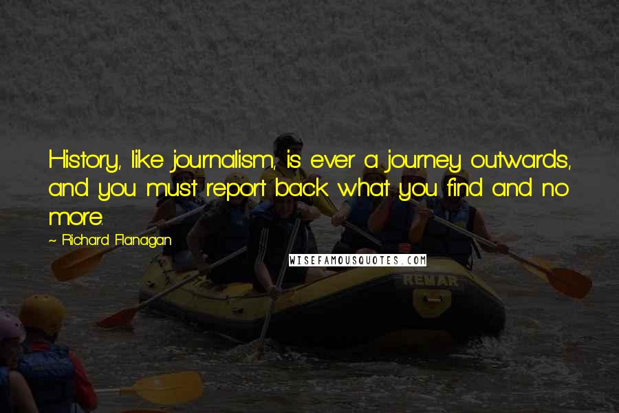 Richard Flanagan Quotes: History, like journalism, is ever a journey outwards, and you must report back what you find and no more.