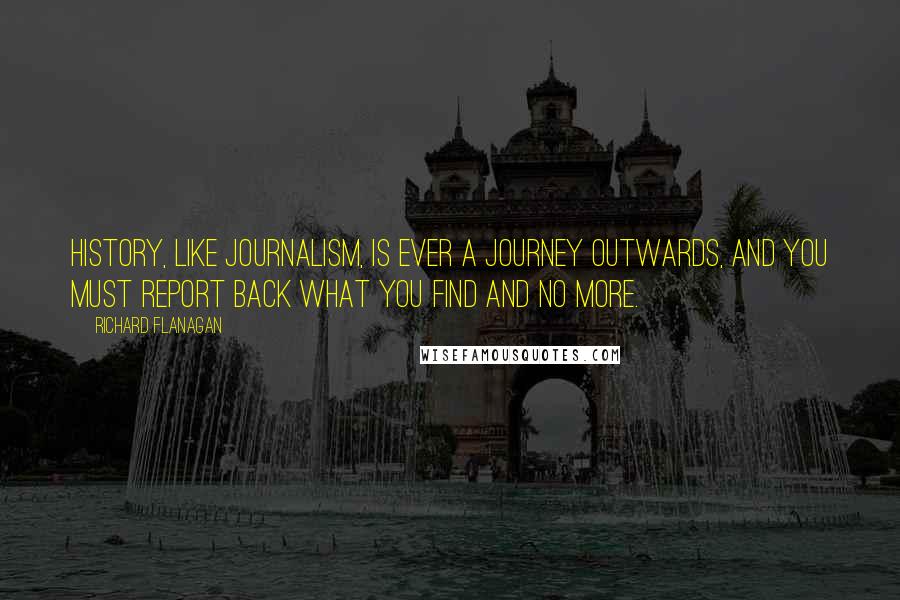 Richard Flanagan Quotes: History, like journalism, is ever a journey outwards, and you must report back what you find and no more.