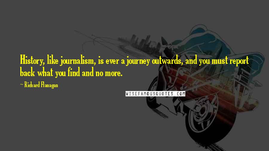 Richard Flanagan Quotes: History, like journalism, is ever a journey outwards, and you must report back what you find and no more.