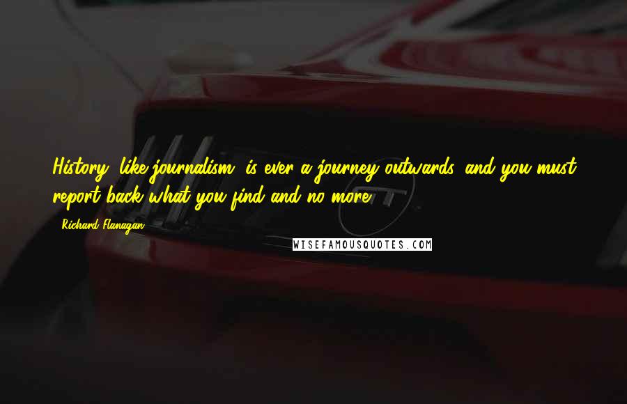 Richard Flanagan Quotes: History, like journalism, is ever a journey outwards, and you must report back what you find and no more.