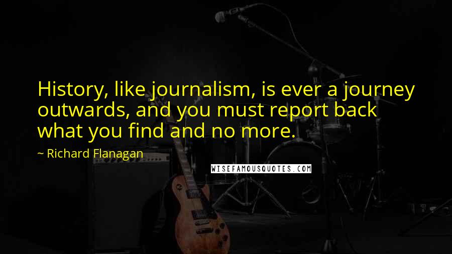 Richard Flanagan Quotes: History, like journalism, is ever a journey outwards, and you must report back what you find and no more.