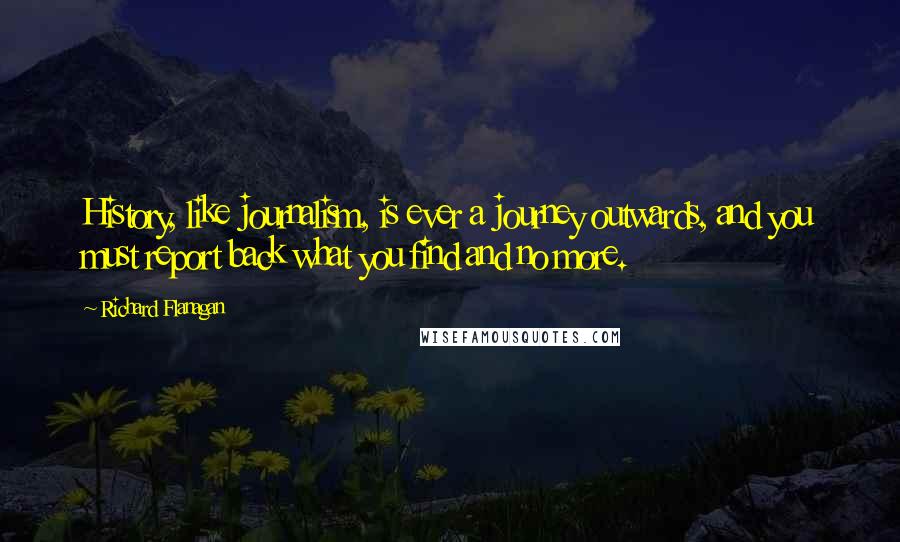 Richard Flanagan Quotes: History, like journalism, is ever a journey outwards, and you must report back what you find and no more.