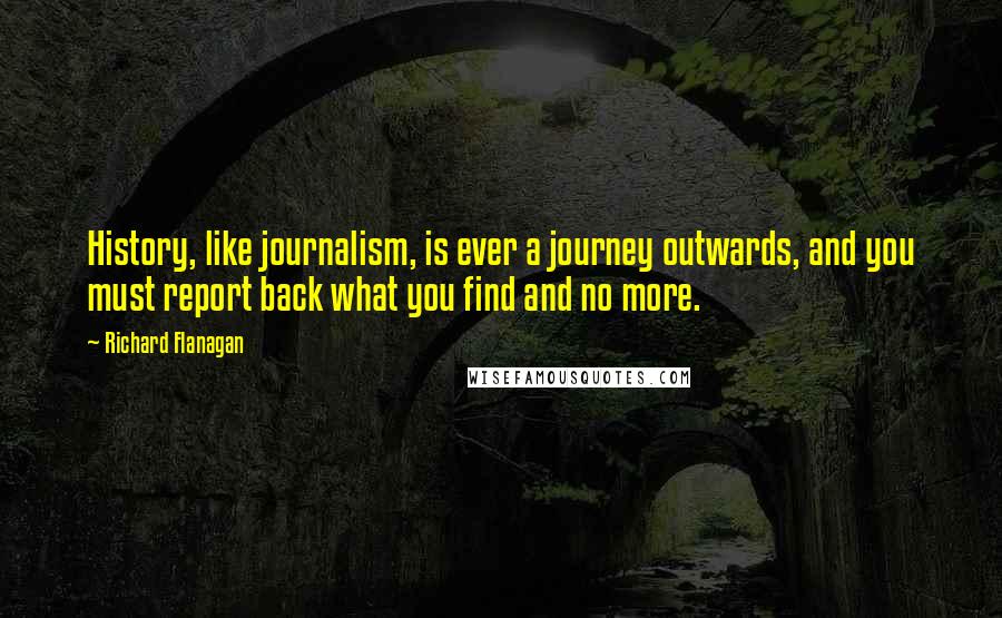 Richard Flanagan Quotes: History, like journalism, is ever a journey outwards, and you must report back what you find and no more.
