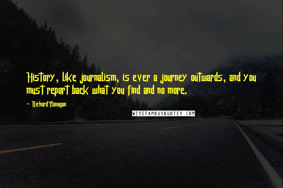 Richard Flanagan Quotes: History, like journalism, is ever a journey outwards, and you must report back what you find and no more.