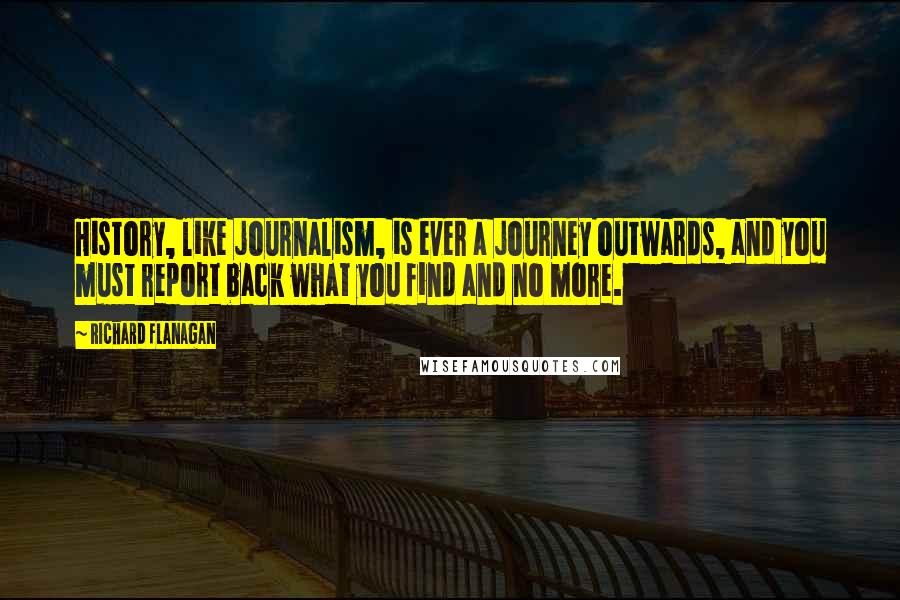 Richard Flanagan Quotes: History, like journalism, is ever a journey outwards, and you must report back what you find and no more.