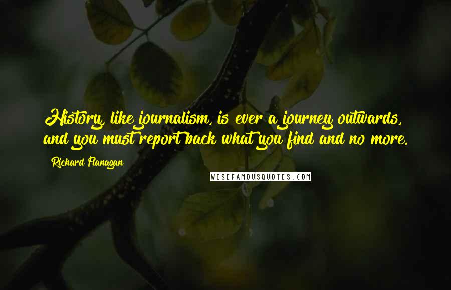 Richard Flanagan Quotes: History, like journalism, is ever a journey outwards, and you must report back what you find and no more.