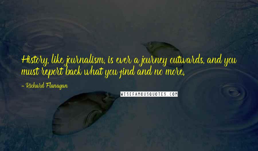 Richard Flanagan Quotes: History, like journalism, is ever a journey outwards, and you must report back what you find and no more.