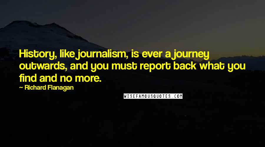 Richard Flanagan Quotes: History, like journalism, is ever a journey outwards, and you must report back what you find and no more.