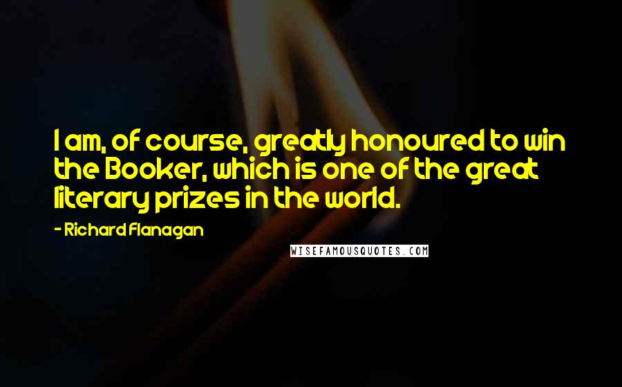 Richard Flanagan Quotes: I am, of course, greatly honoured to win the Booker, which is one of the great literary prizes in the world.
