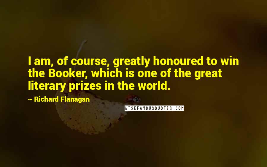Richard Flanagan Quotes: I am, of course, greatly honoured to win the Booker, which is one of the great literary prizes in the world.