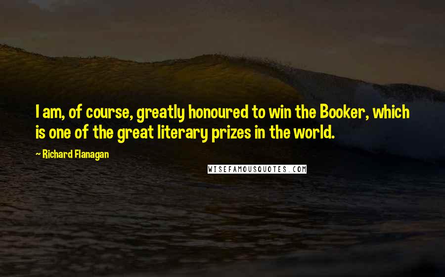 Richard Flanagan Quotes: I am, of course, greatly honoured to win the Booker, which is one of the great literary prizes in the world.