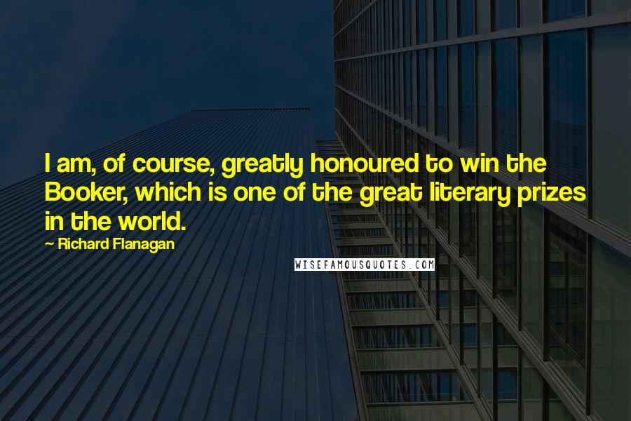 Richard Flanagan Quotes: I am, of course, greatly honoured to win the Booker, which is one of the great literary prizes in the world.