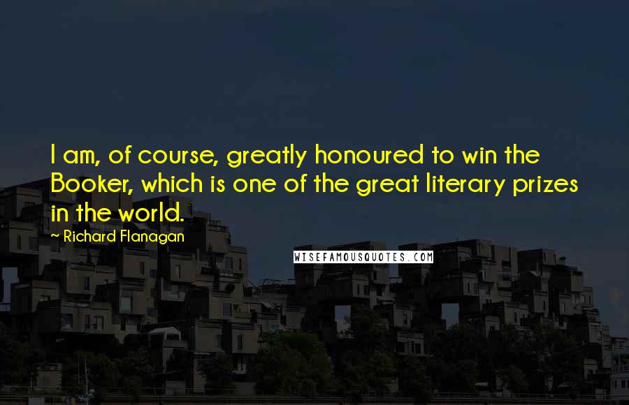 Richard Flanagan Quotes: I am, of course, greatly honoured to win the Booker, which is one of the great literary prizes in the world.