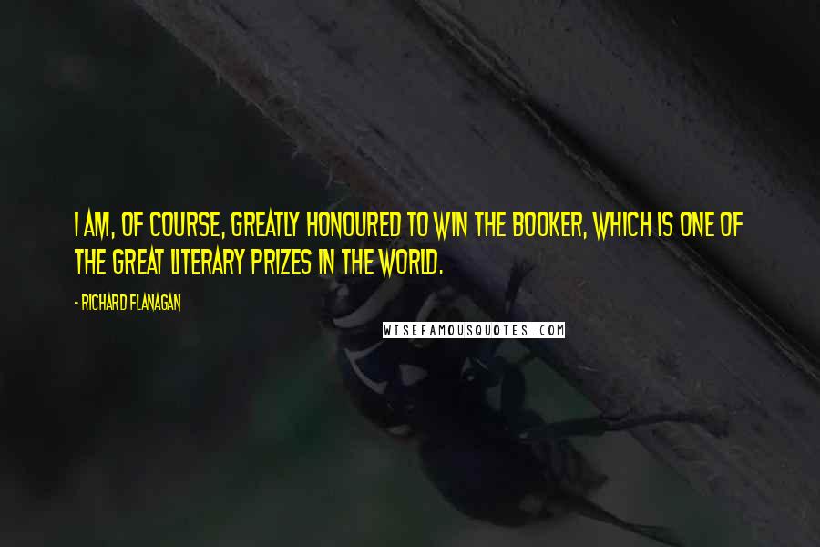 Richard Flanagan Quotes: I am, of course, greatly honoured to win the Booker, which is one of the great literary prizes in the world.