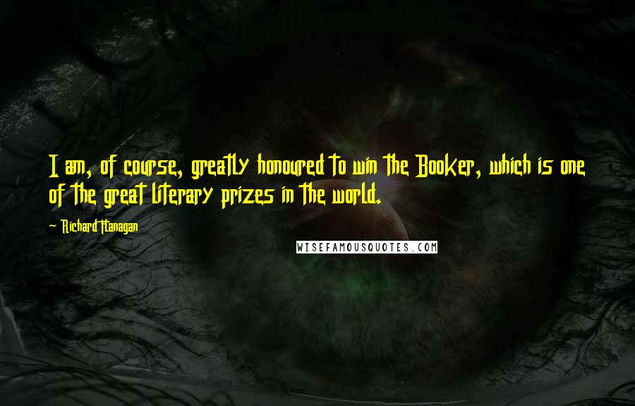 Richard Flanagan Quotes: I am, of course, greatly honoured to win the Booker, which is one of the great literary prizes in the world.