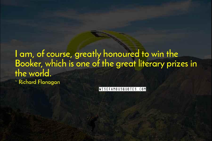 Richard Flanagan Quotes: I am, of course, greatly honoured to win the Booker, which is one of the great literary prizes in the world.